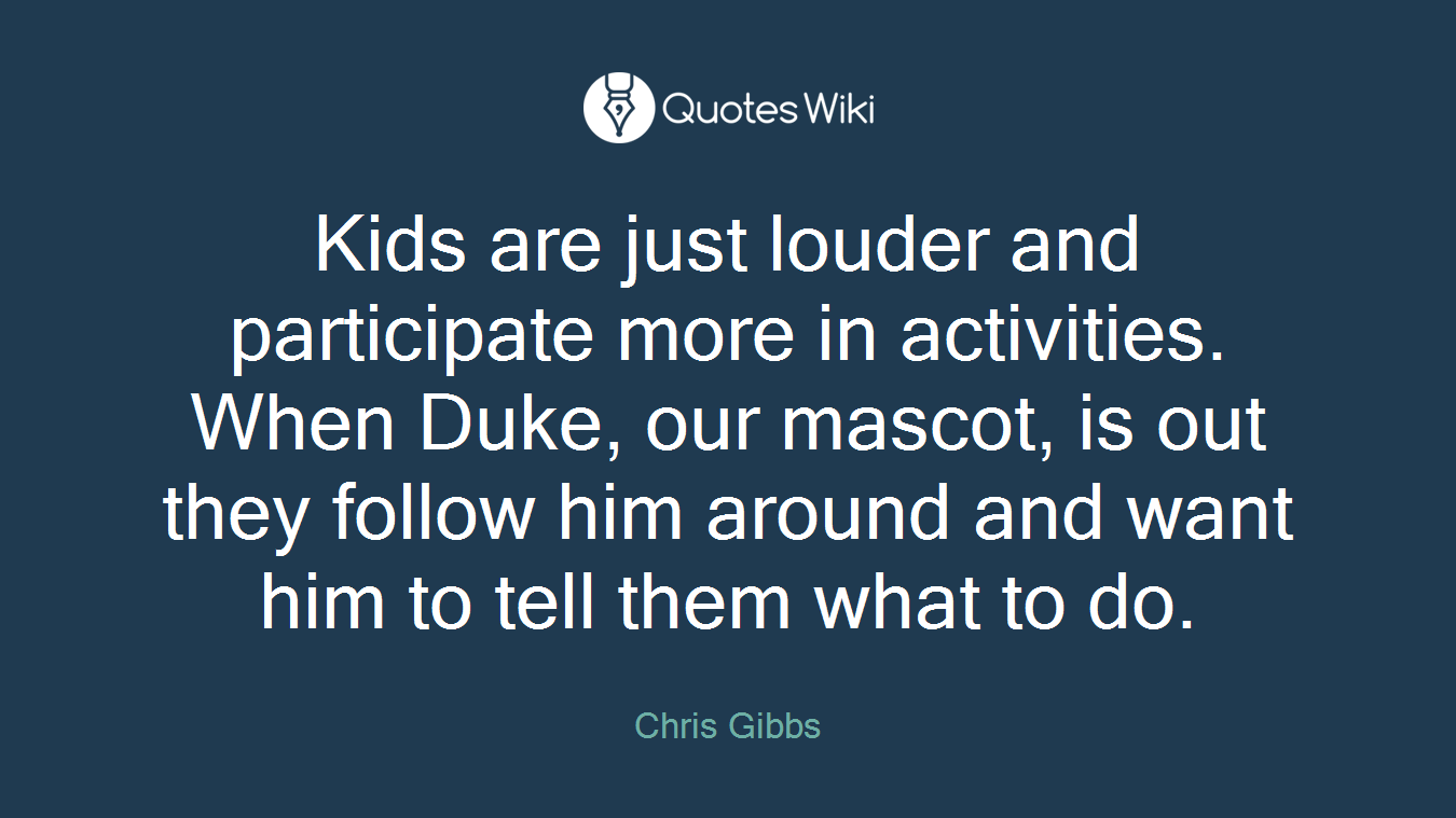 Kids are just louder and participate more in activities. When Duke, our mascot, is out they follow him around and want him to tell them what to do.