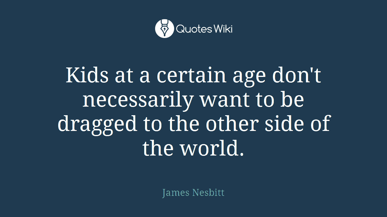 Kids at a certain age don't necessarily want to be dragged to the other side of the world.