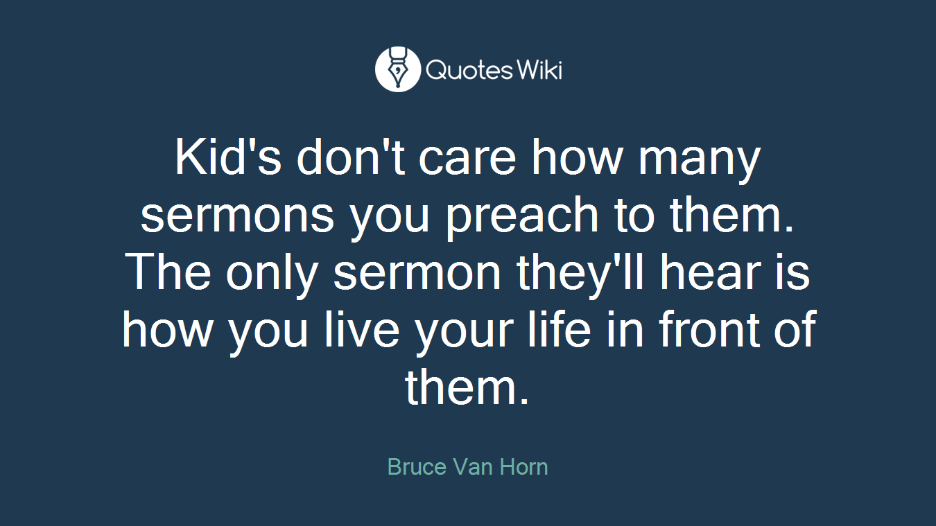 Kid's don't care how many sermons you preach to them. The only sermon they'll hear is how you live your life in front of them.