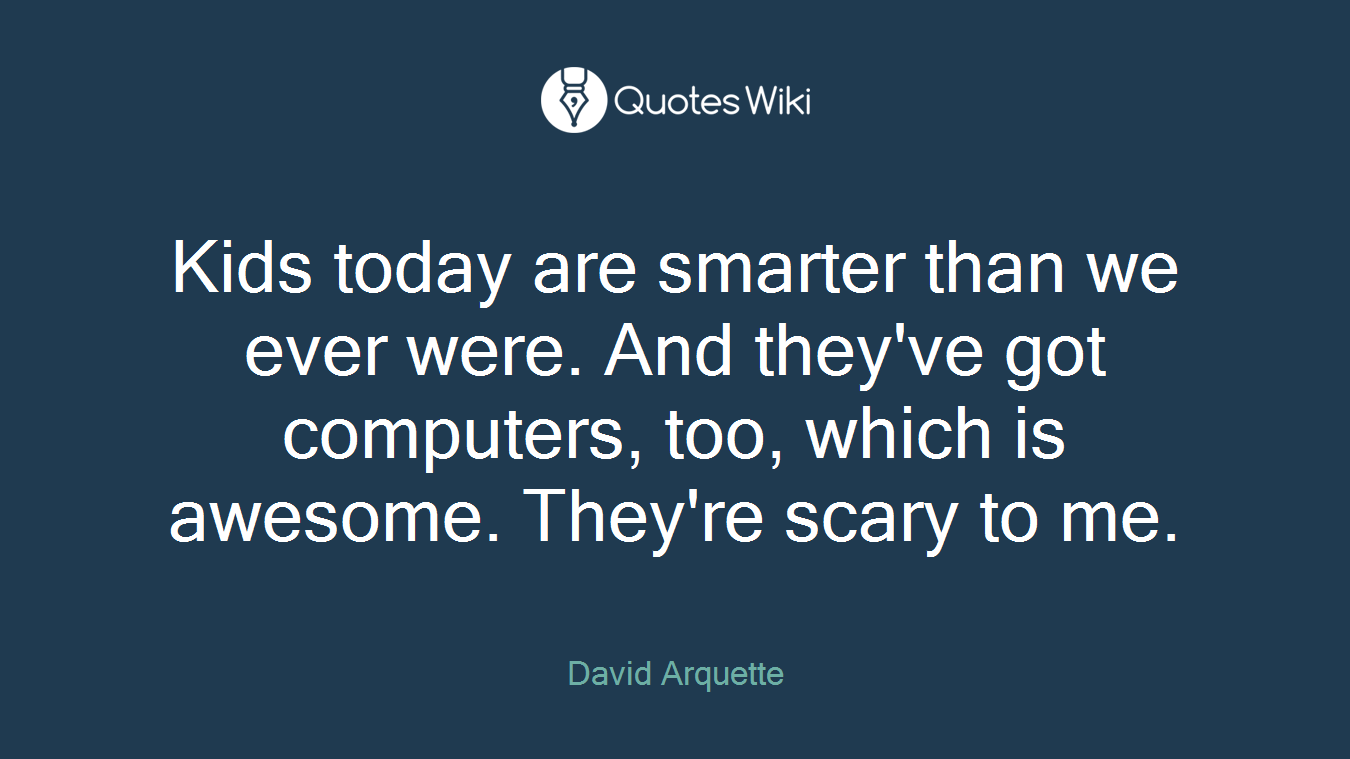 Kids today are smarter than we ever were. And they've got computers, too, which is awesome. They're scary to me.