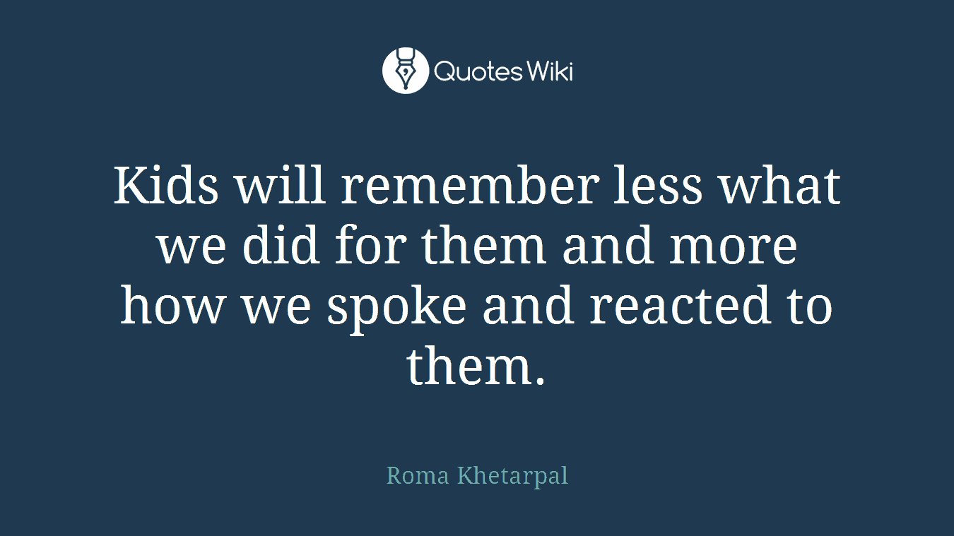 Kids will remember less what we did for them and more how we spoke and reacted to them.