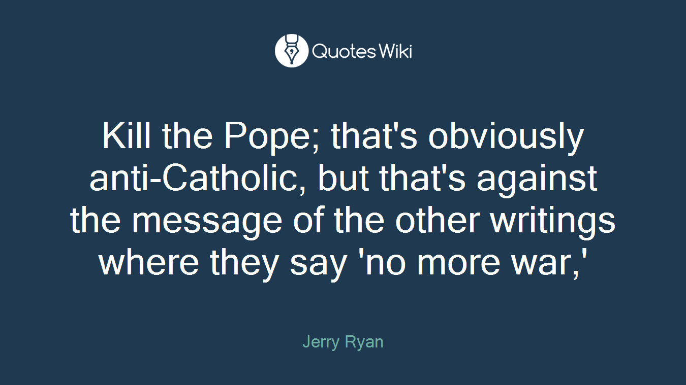Kill the Pope; that's obviously anti-Catholic, but that's against the message of the other writings where they say 'no more war,'