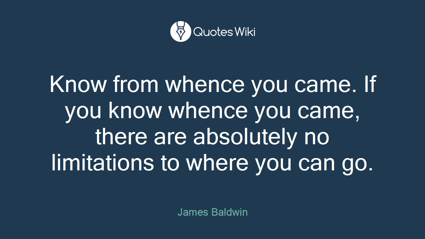 Know from whence you came. If you know whence you came, there are absolutely no limitations to where you can go.