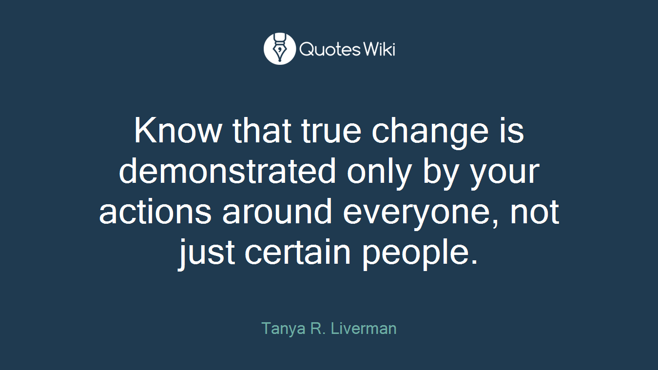 Know that true change is demonstrated only by your actions around everyone, not just certain people.
