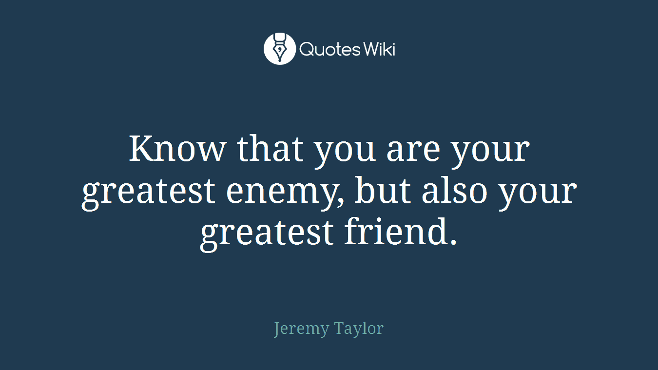 Know that you are your greatest enemy, but also your greatest friend.