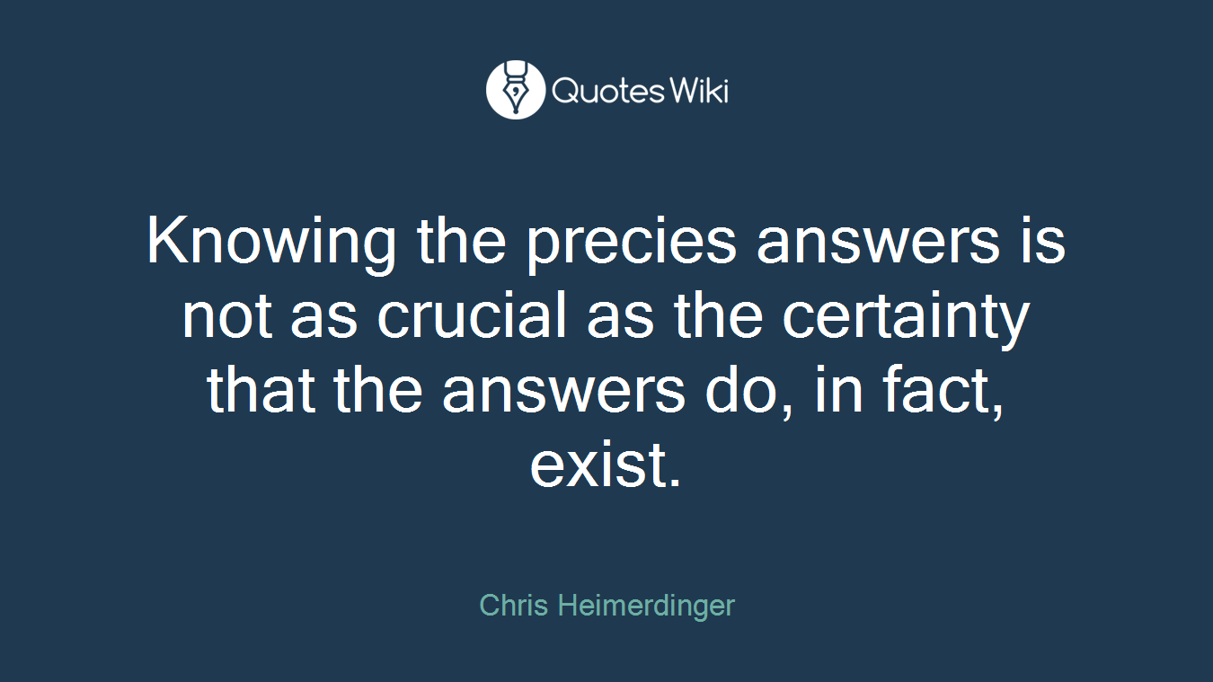 Knowing the precies answers is not as crucial as the certainty that the answers do, in fact, exist.