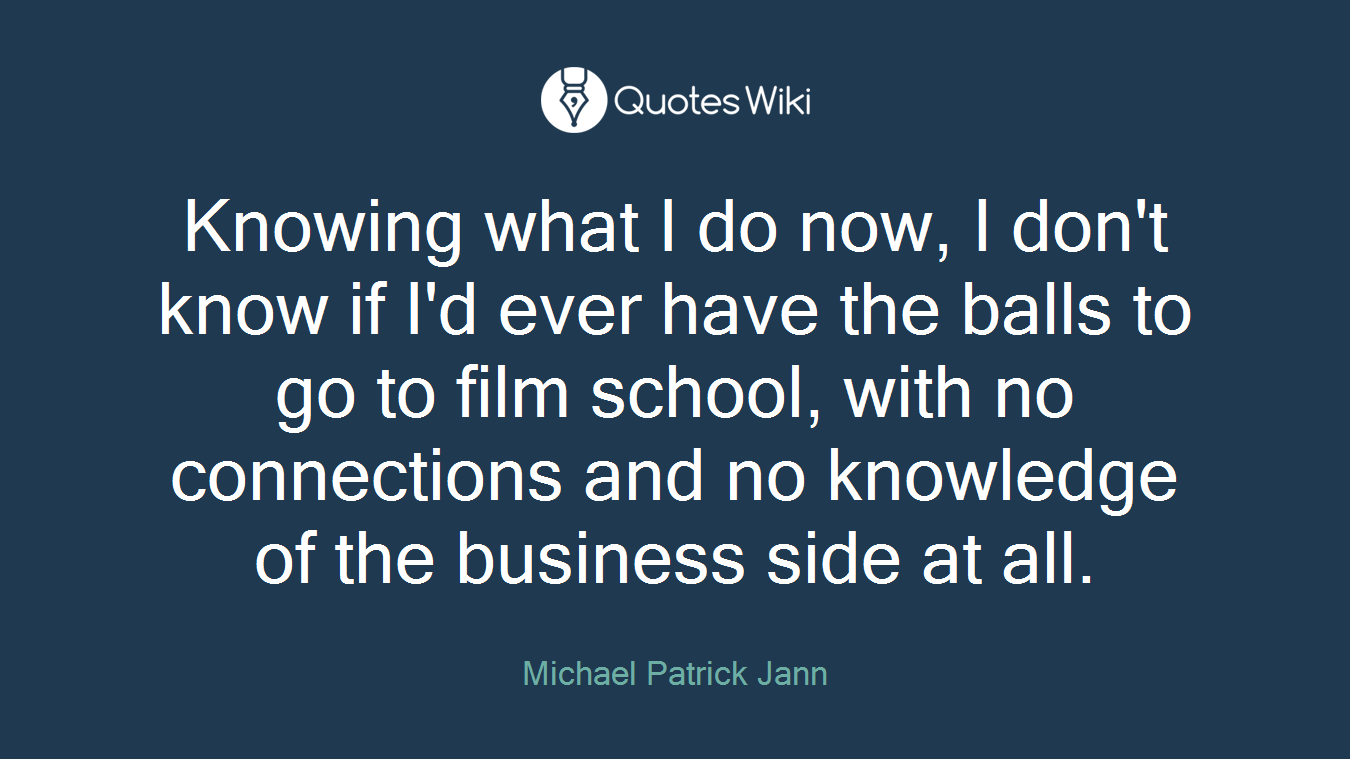 Knowing what I do now, I don't know if I'd ever have the balls to go to film school, with no connections and no knowledge of the business side at all.
