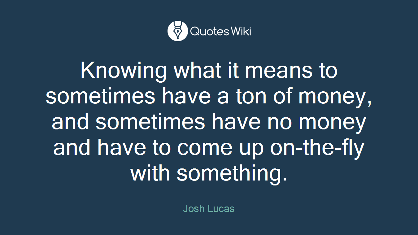 Knowing what it means to sometimes have a ton of money, and sometimes have no money and have to come up on-the-fly with something.