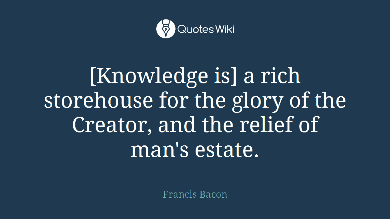 [Knowledge is] a rich storehouse for the glory of the Creator, and the relief of man's estate.