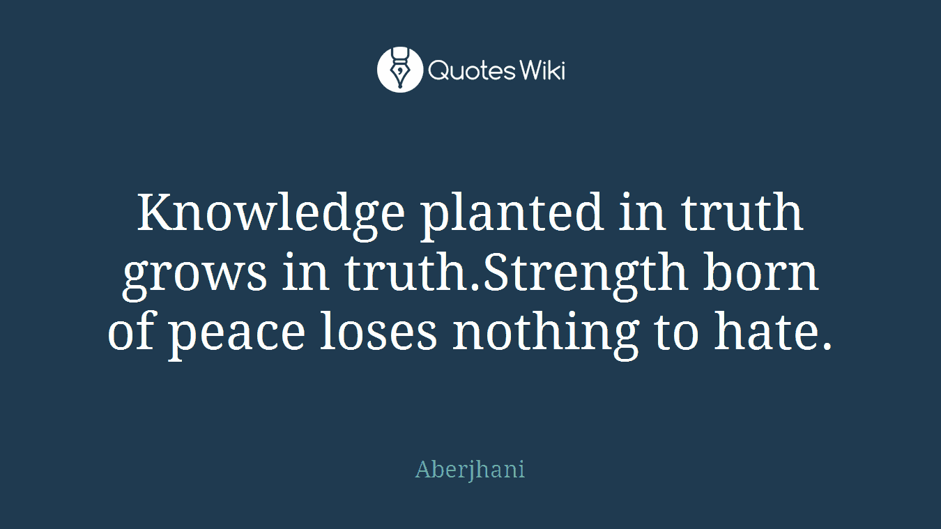 Knowledge planted in truth grows in truth.Strength born of peace loses nothing to hate.