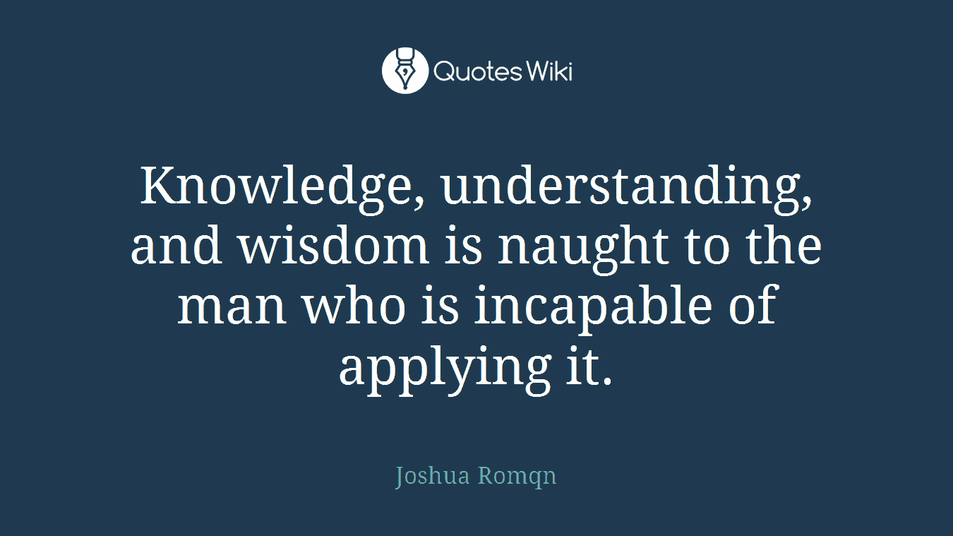Knowledge, understanding, and wisdom is naught to the man who is incapable of applying it.