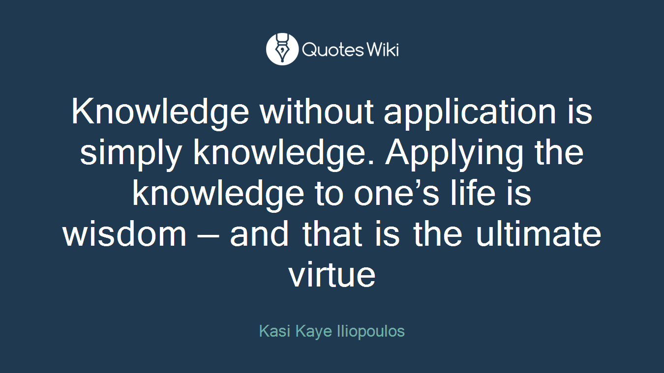 Knowledge without application is simply knowledge. Applying the knowledge to one’s life is wisdom — and that is the ultimate virtue