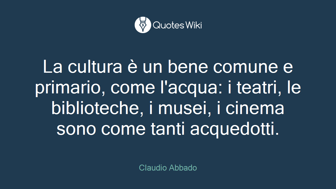 La cultura è un bene comune e primario, come l'acqua: i teatri, le biblioteche, i musei, i cinema sono come tanti acquedotti.