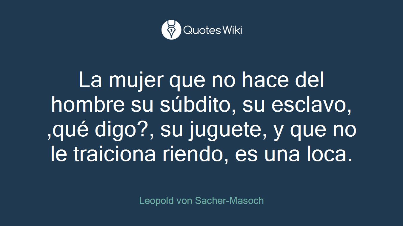 La mujer que no hace del hombre su súbdito, su esclavo, ,qué digo?, su juguete, y que no le traiciona riendo, es una loca.