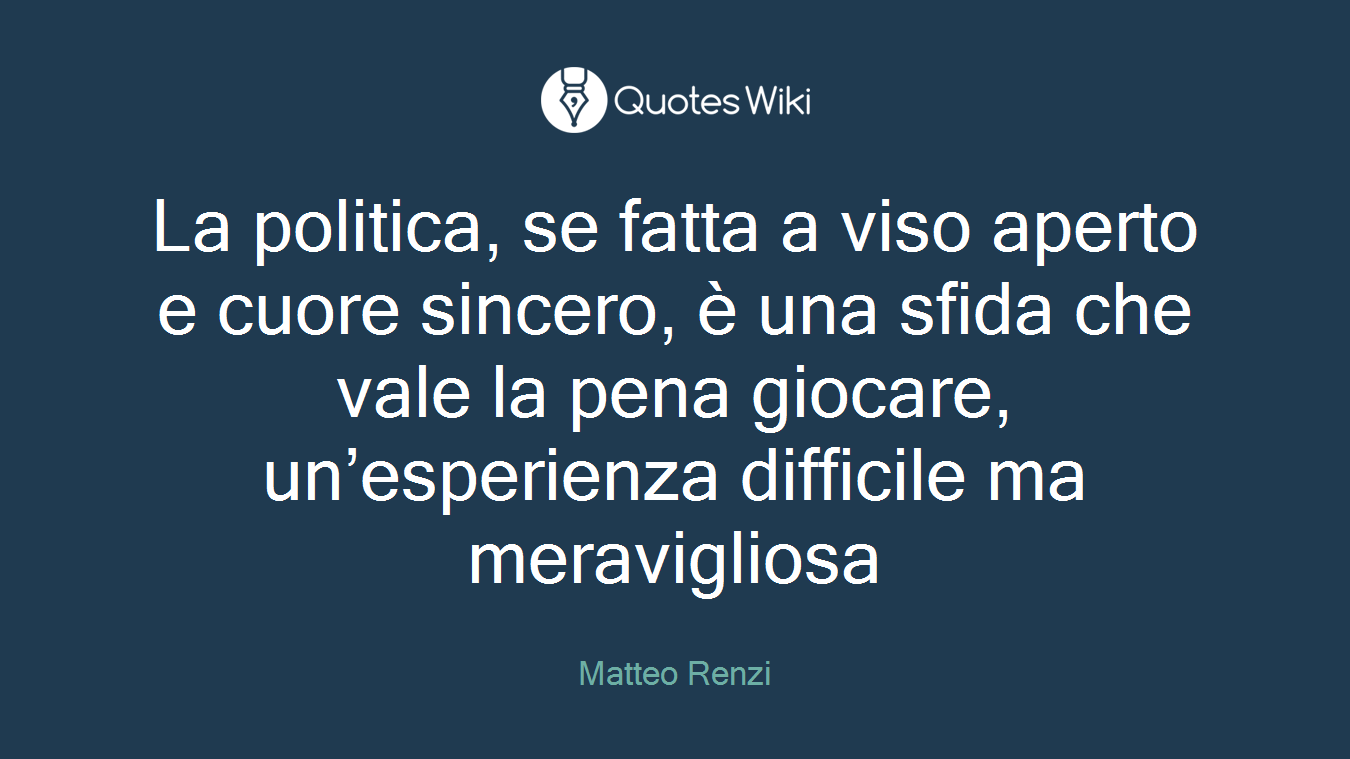 La politica, se fatta a viso aperto e cuore sincero, è una sfida che vale la pena giocare, un’esperienza difficile ma meravigliosa