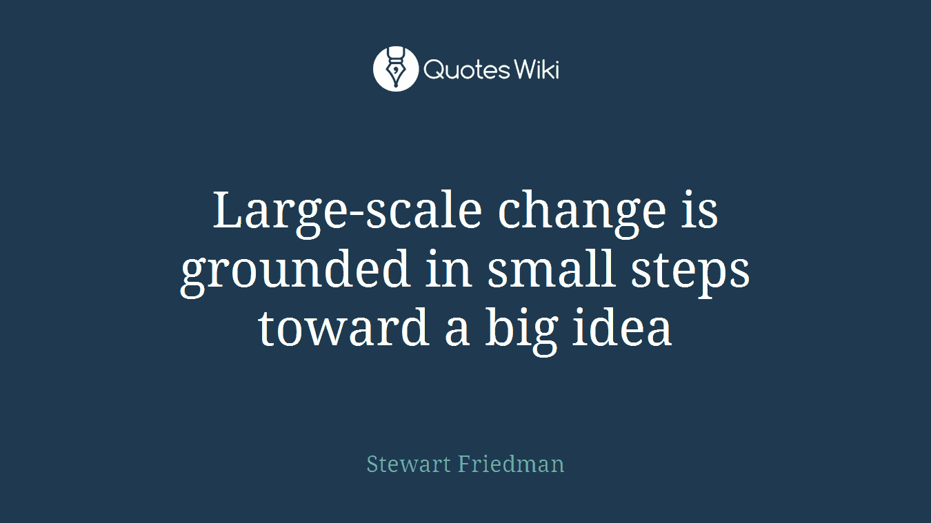 Large-scale change is grounded in small steps toward a big idea
