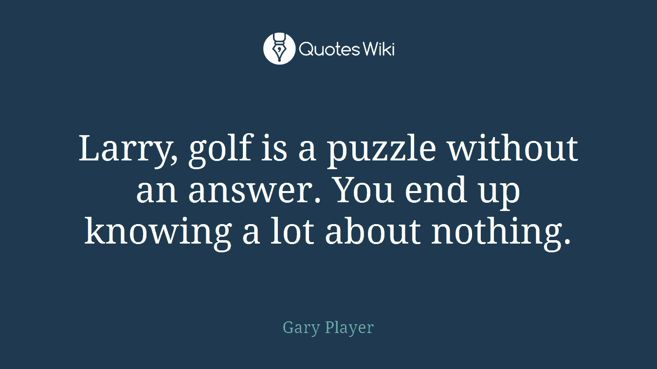 Larry, golf is a puzzle without an answer. You end up knowing a lot about nothing.