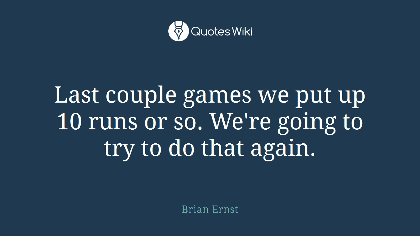 Last couple games we put up 10 runs or so. We're going to try to do that again.