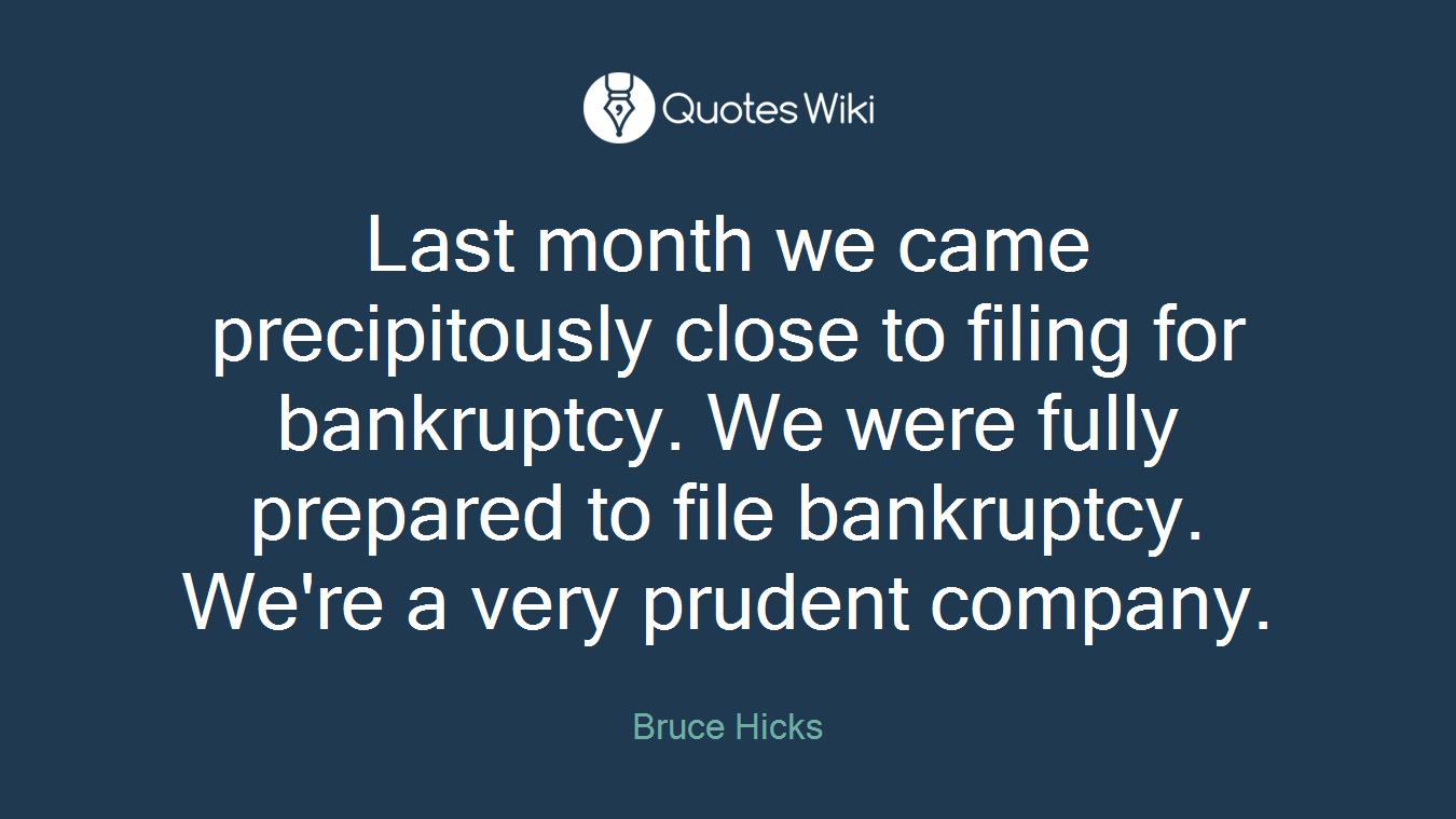 Last month we came precipitously close to filing for bankruptcy. We were fully prepared to file bankruptcy. We're a very prudent company.