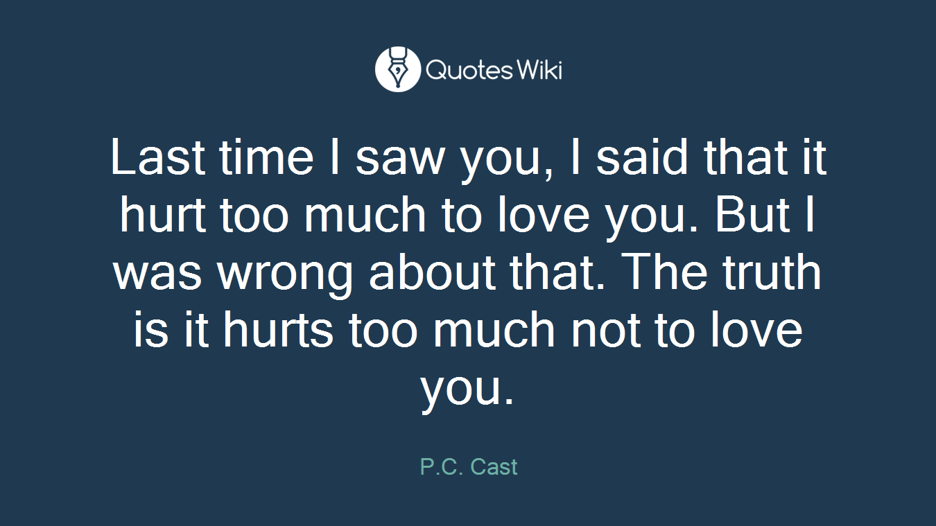 Last time I saw you, I said that it hurt too much to love you. But I was wrong about that. The truth is it hurts too much not to love you.