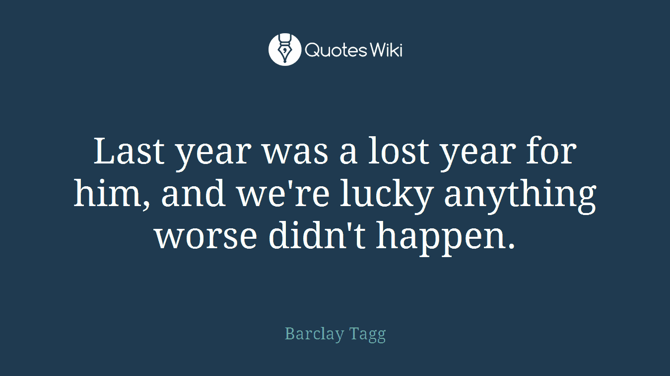 Last year was a lost year for him, and we're lucky anything worse didn't happen.