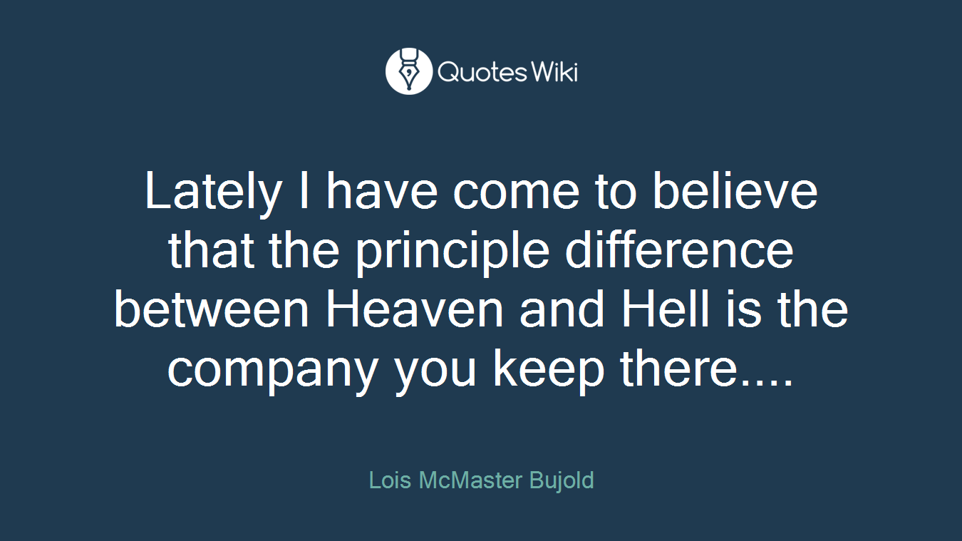 Lately I have come to believe that the principle difference between Heaven and Hell is the company you keep there....