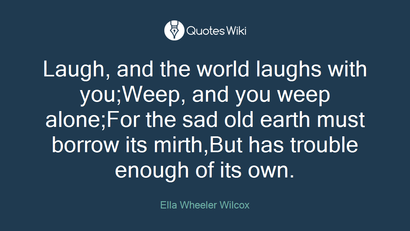 Laugh, and the world laughs with you;Weep, and you weep alone;For the sad old earth must borrow its mirth,But has trouble enough of its own.