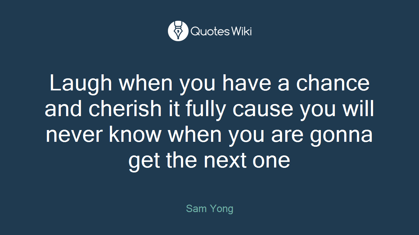 Laugh when you have a chance and cherish it fully cause you will never know when you are gonna get the next one