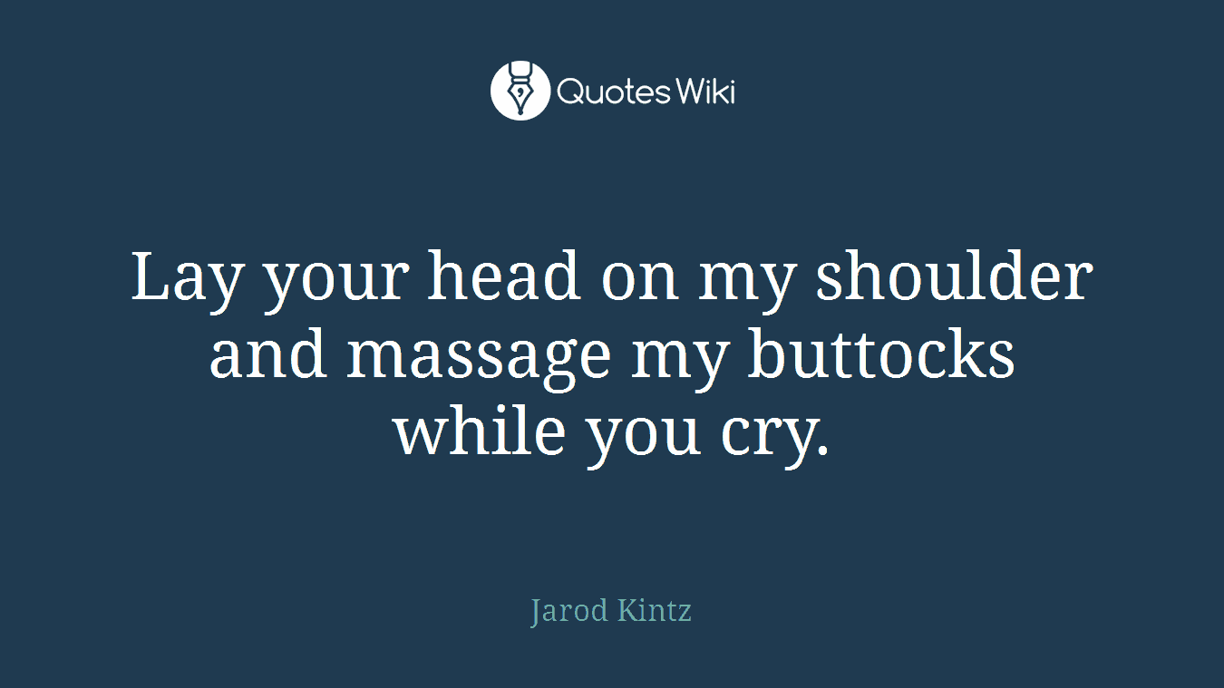 Lay your head on my shoulder and massage my buttocks while you cry.
