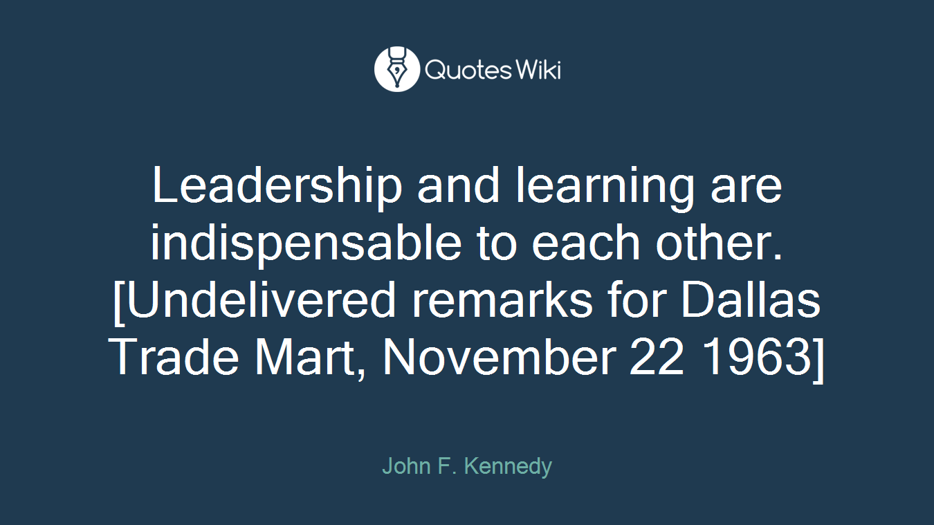 Leadership and learning are indispensable to each other.[Undelivered remarks for Dallas Trade Mart, November 22 1963]