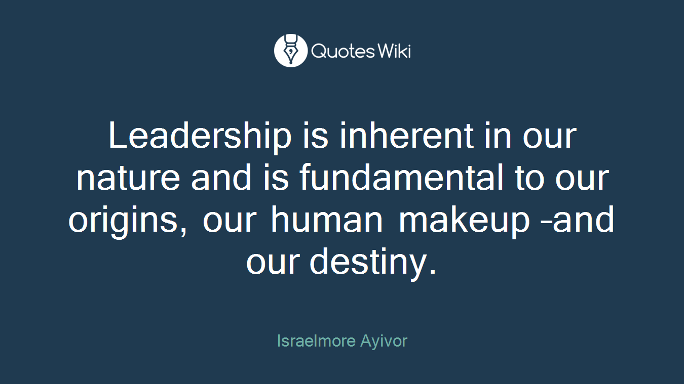 Leadership is inherent in our nature and is fundamental to our origins, our human makeup –and our destiny.