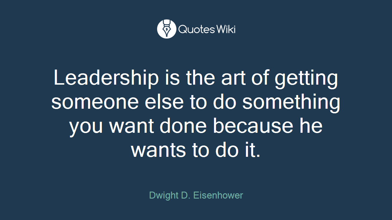 Leadership is the art of getting someone else to do something you want done because he wants to do it.