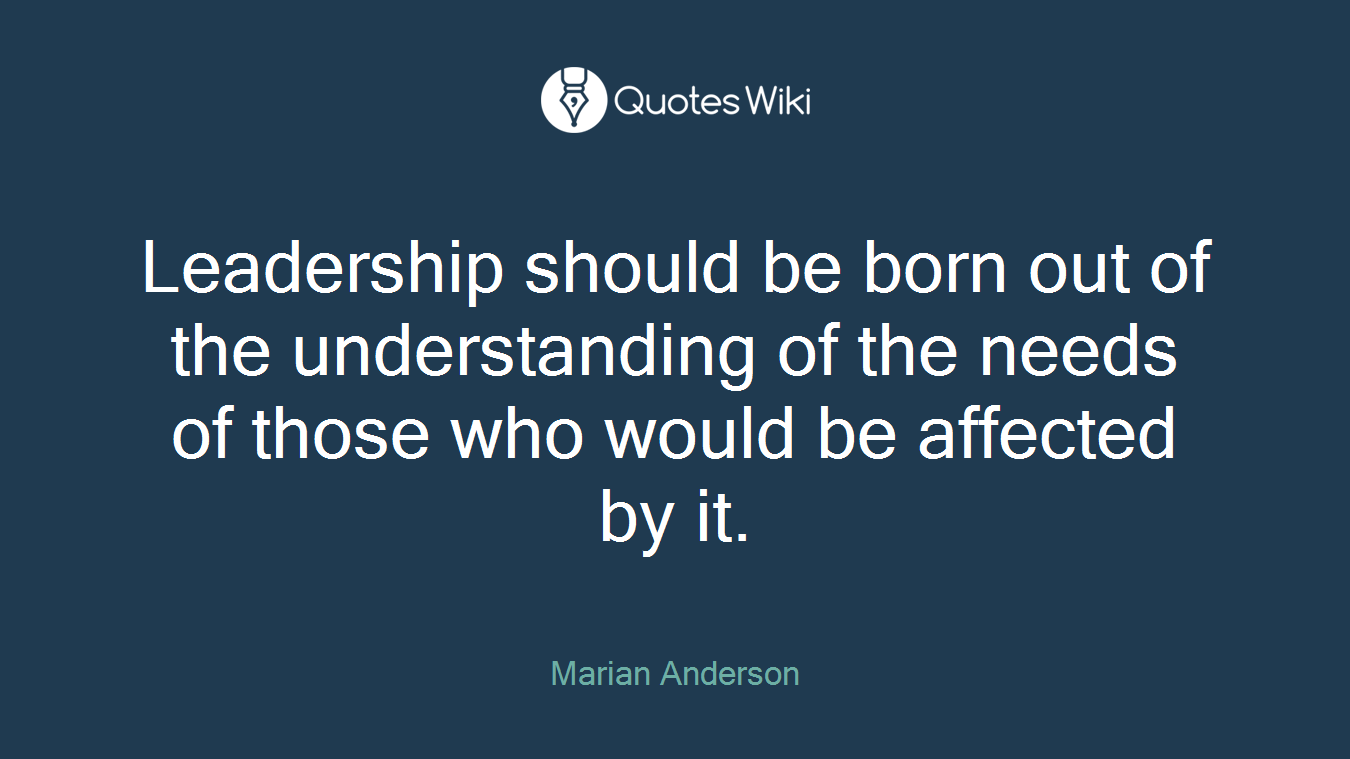 Leadership should be born out of the understanding of the needs of those who would be affected by it.