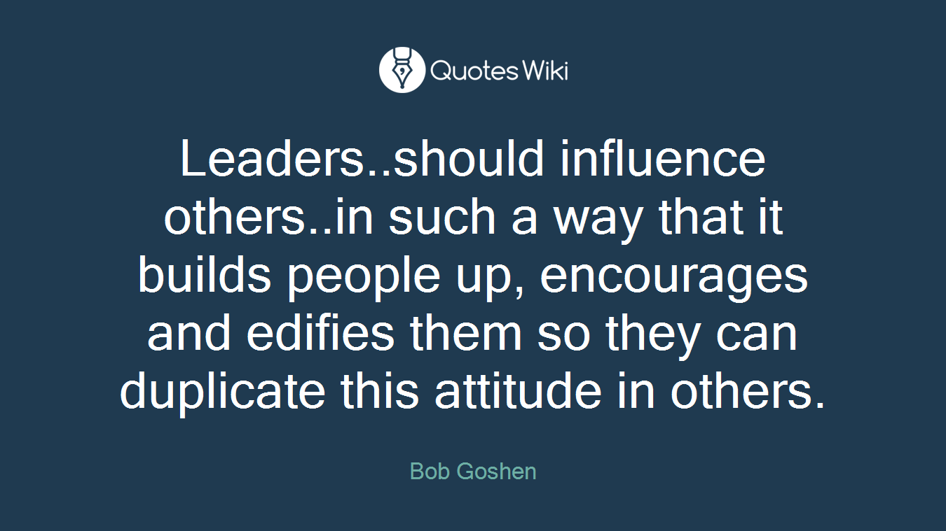 Leaders..should influence others..in such a way that it builds people up, encourages and edifies them so they can duplicate this attitude in others.