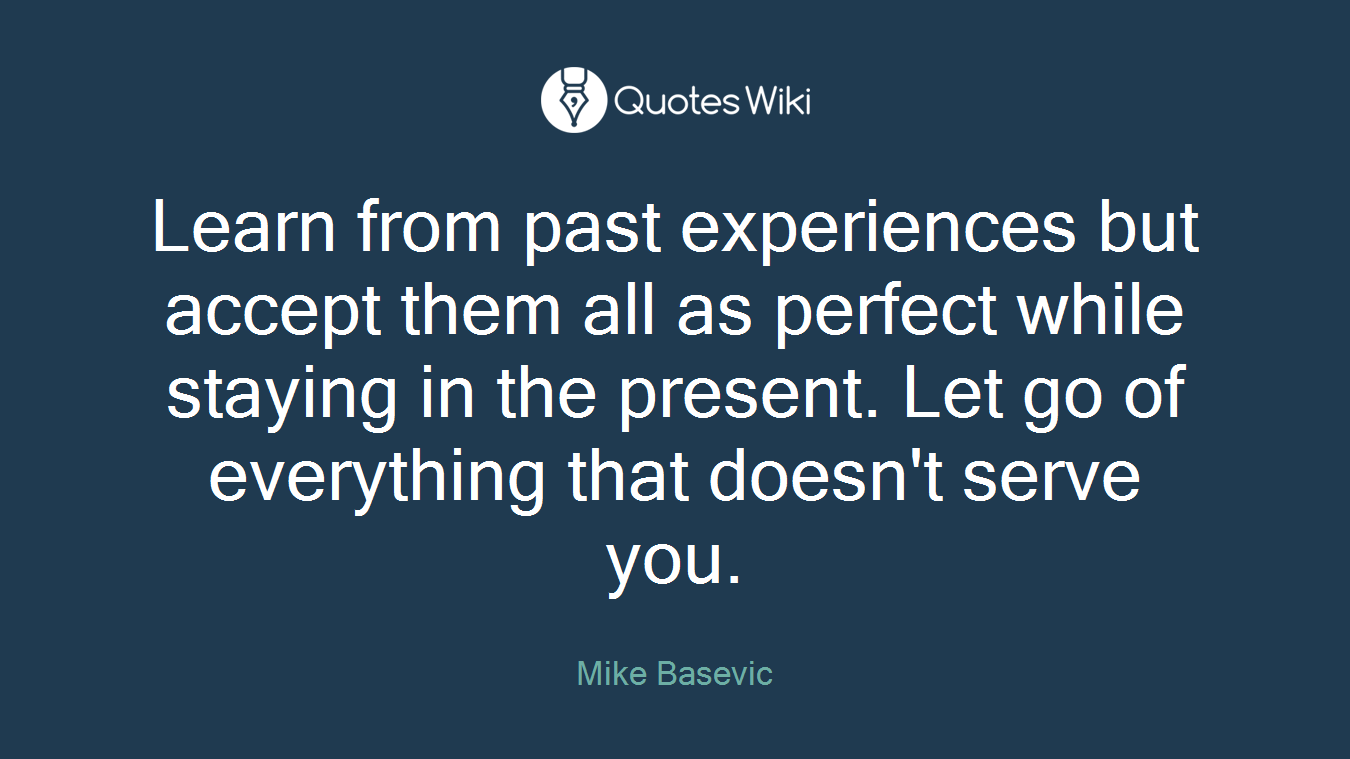 Learn from past experiences but accept them all as perfect while staying in the present. Let go of everything that doesn't serve you.
