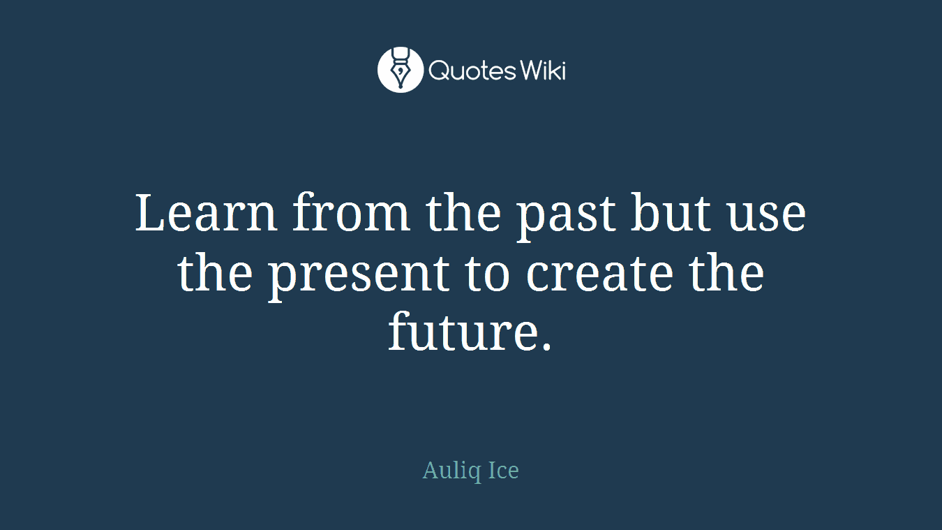 Learn from the past but use the present to create the future.