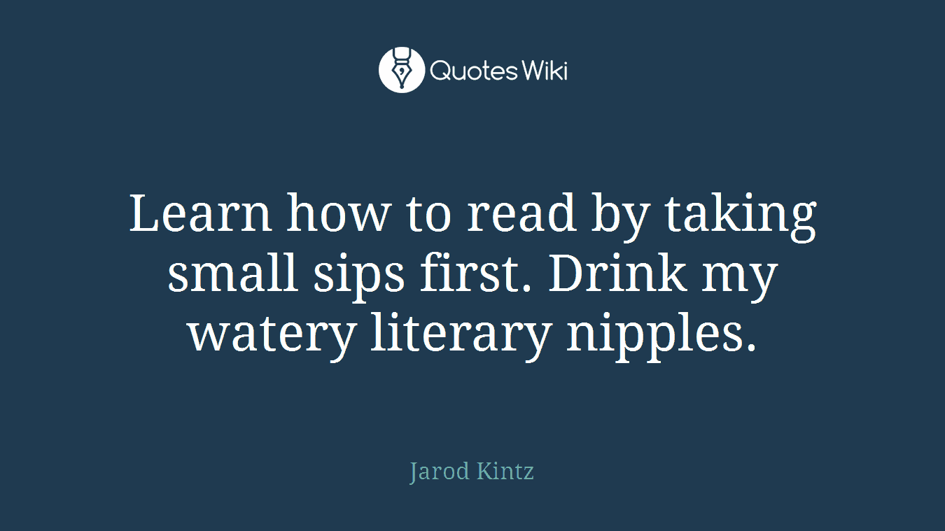 Learn how to read by taking small sips first. Drink my watery literary nipples.
