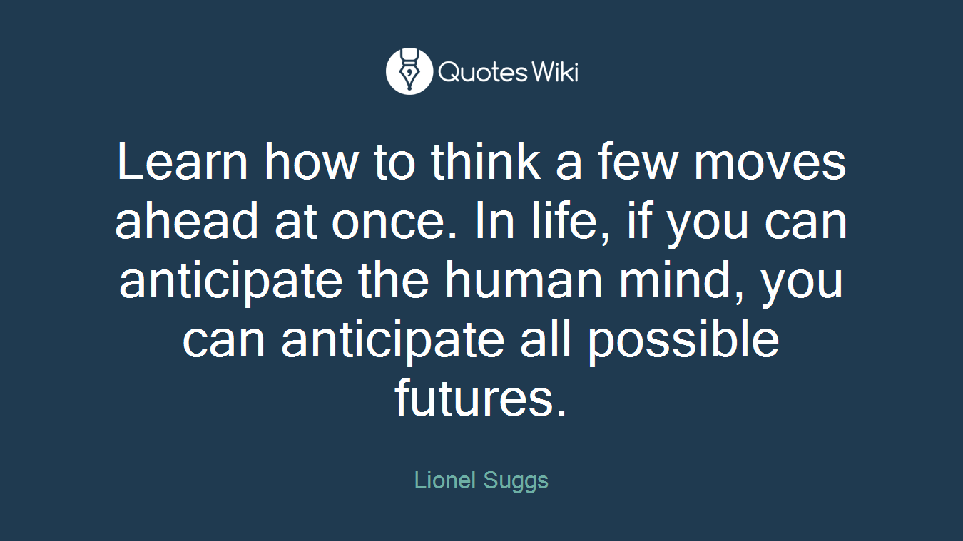 Learn how to think a few moves ahead at once. In life, if you can anticipate the human mind, you can anticipate all possible futures.
