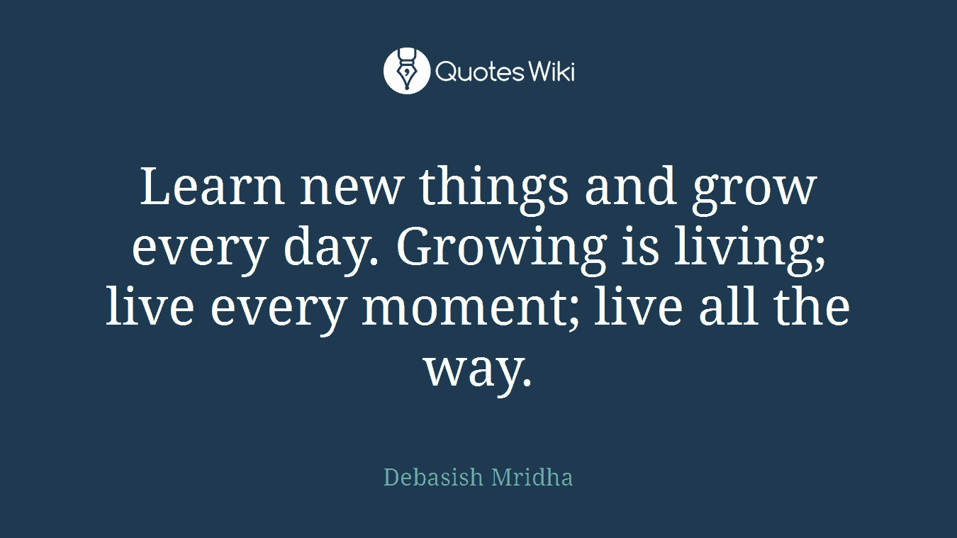 Learn new things and grow every day. Growing is living; live every moment; live all the way.