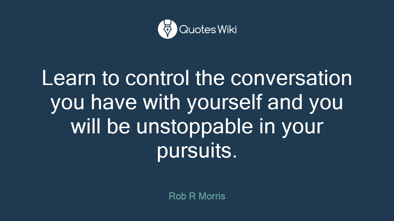 Learn to control the conversation you have with yourself and you will be unstoppable in your pursuits.