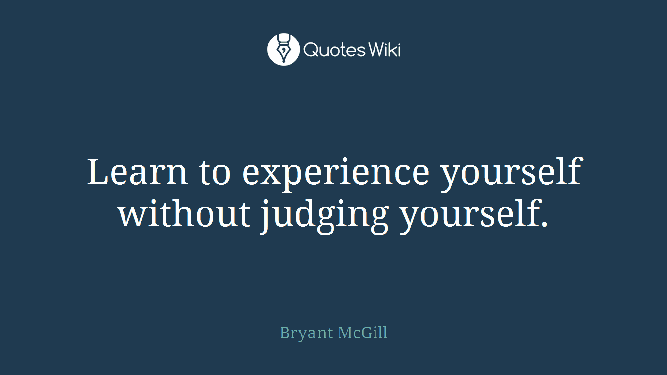 Learn to experience yourself without judging yourself.