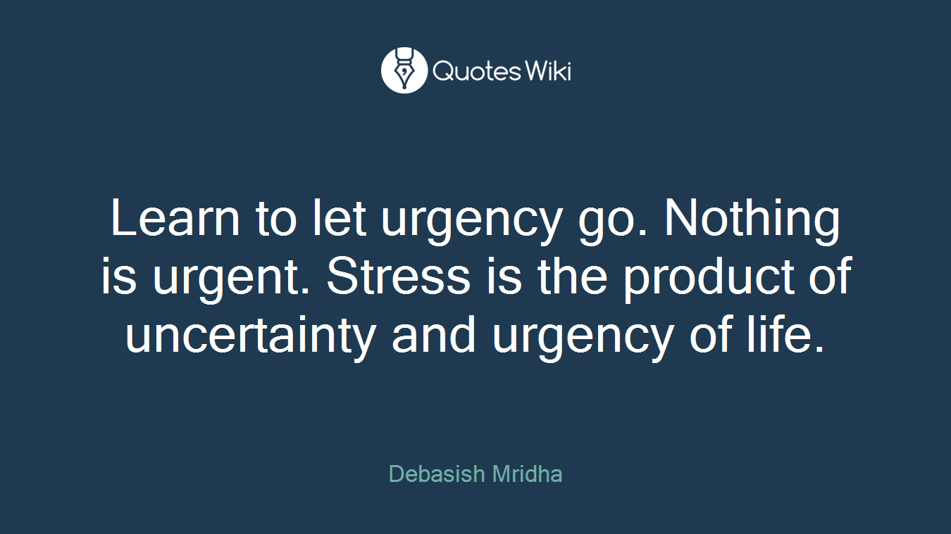 Learn to let urgency go. Nothing is urgent. Stress is the product of uncertainty and urgency of life.