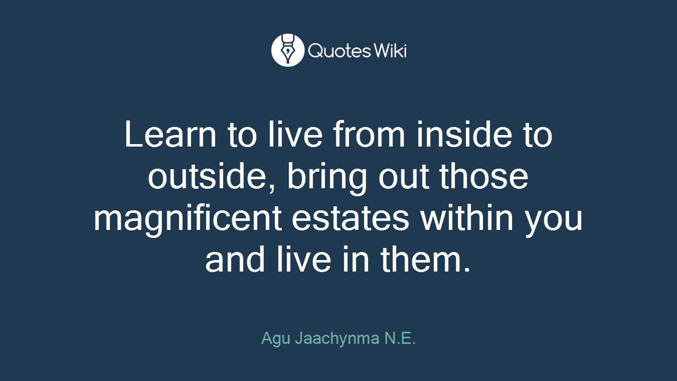 Learn to live from inside to outside, bring out those magnificent estates within you and live in them.