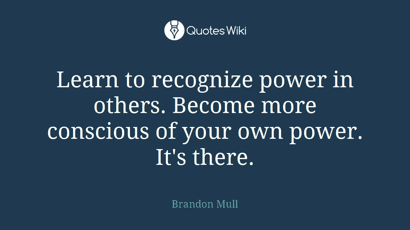 Learn to recognize power in others. Become more conscious of your own power. It's there.