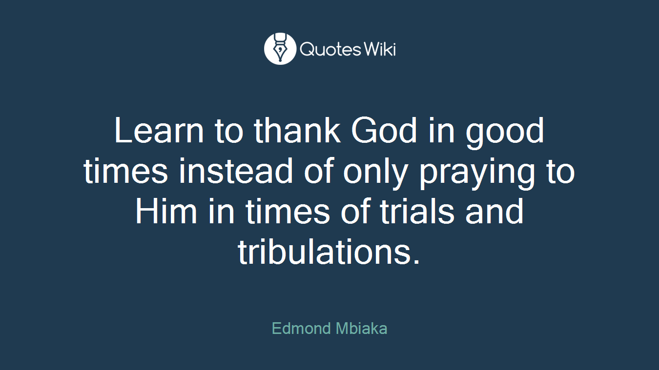 Learn to thank God in good times instead of only praying to Him in times of trials and tribulations.