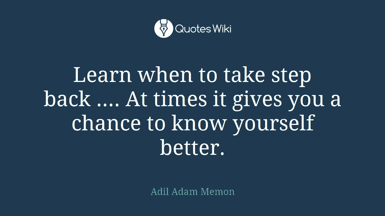 Learn when to take step back .... At times it gives you a chance to know yourself better.