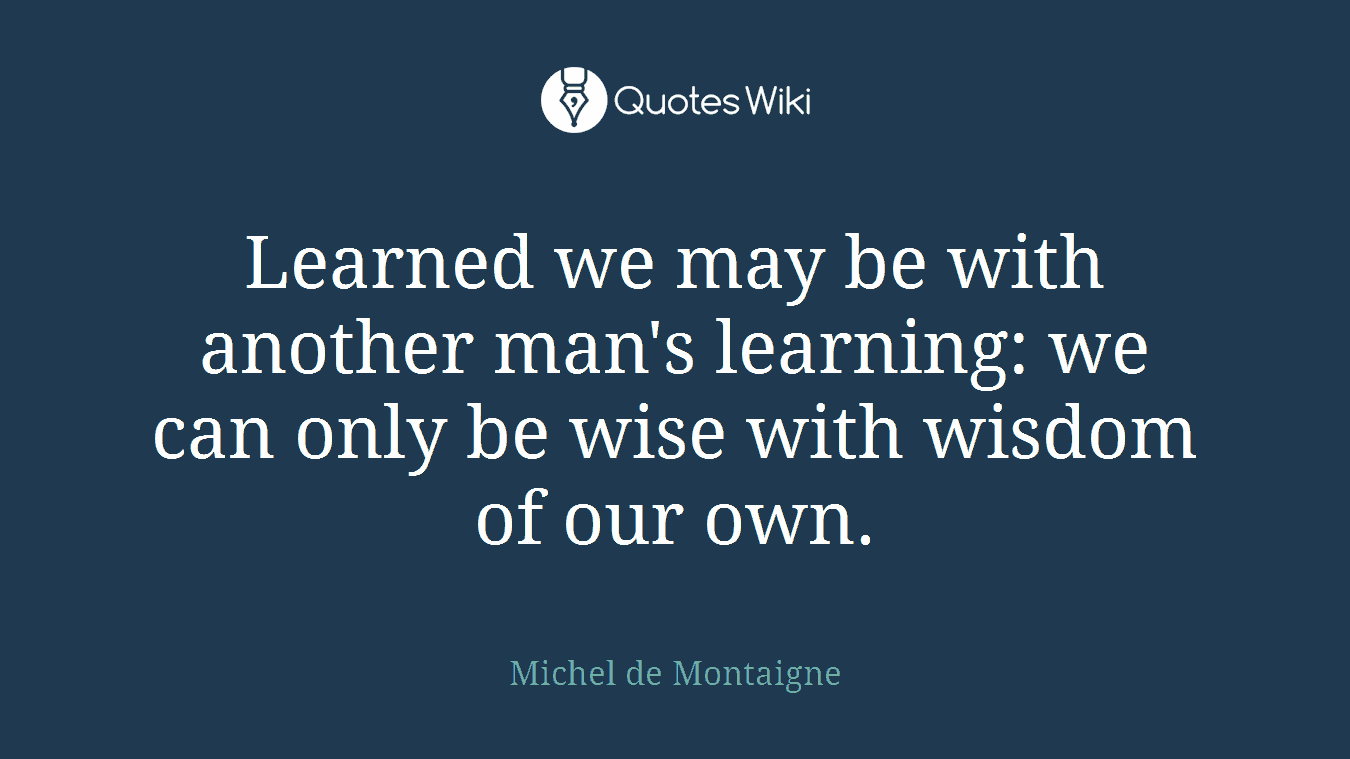 Learned we may be with another man's learning: we can only be wise with wisdom of our own.