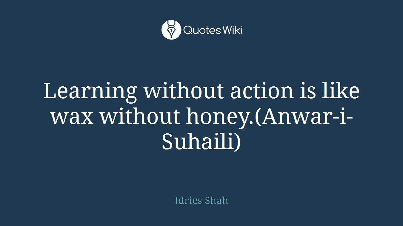 Learning without action is like wax without honey.(Anwar-i-Suhaili)