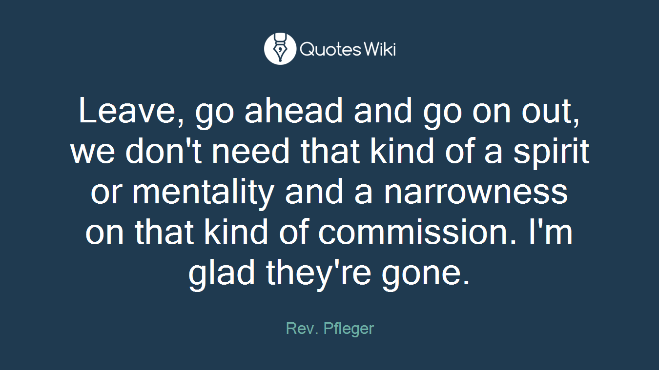 Leave, go ahead and go on out, we don't need that kind of a spirit or mentality and a narrowness on that kind of commission. I'm glad they're gone.