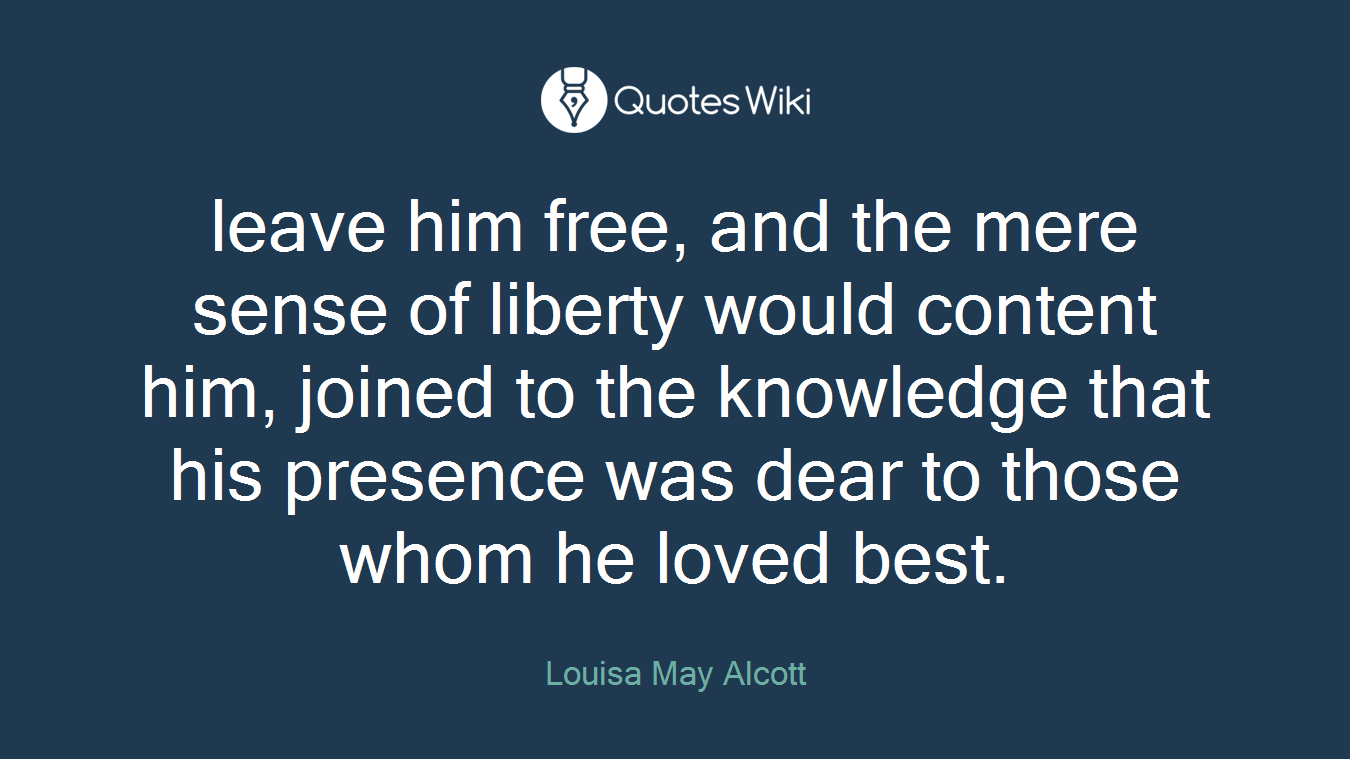 leave him free, and the mere sense of liberty would content him, joined to the knowledge that his presence was dear to those whom he loved best.